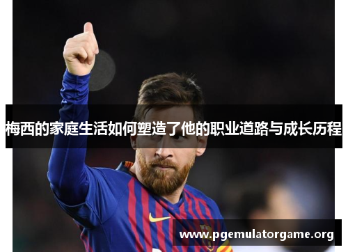 梅西的家庭生活如何塑造了他的职业道路与成长历程