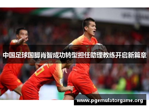 中国足球国脚肖智成功转型担任助理教练开启新篇章