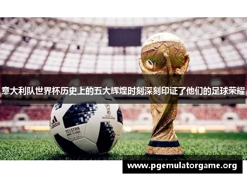 意大利队世界杯历史上的五大辉煌时刻深刻印证了他们的足球荣耀