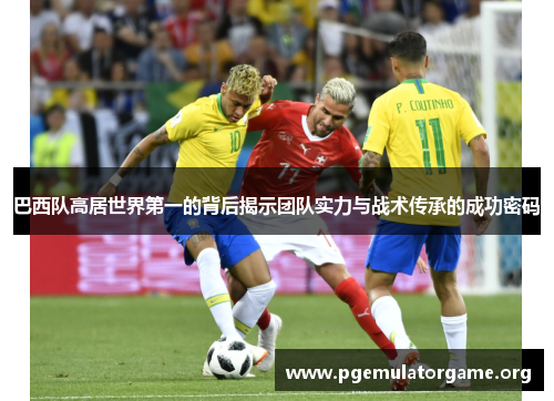 巴西队高居世界第一的背后揭示团队实力与战术传承的成功密码