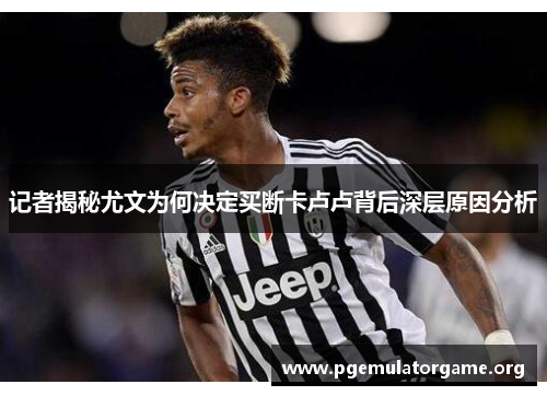 记者揭秘尤文为何决定买断卡卢卢背后深层原因分析
