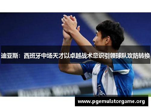 迪亚斯：西班牙中场天才以卓越战术意识引领球队攻防转换