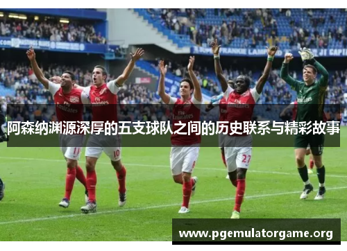 阿森纳渊源深厚的五支球队之间的历史联系与精彩故事