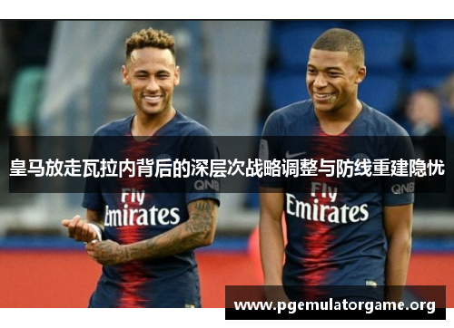 皇马放走瓦拉内背后的深层次战略调整与防线重建隐忧