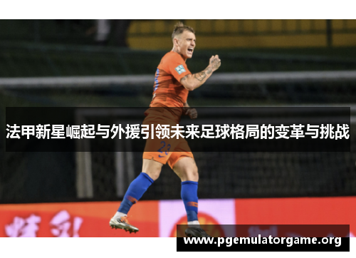法甲新星崛起与外援引领未来足球格局的变革与挑战