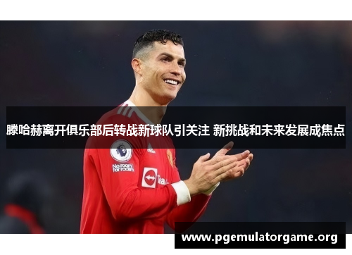 滕哈赫离开俱乐部后转战新球队引关注 新挑战和未来发展成焦点