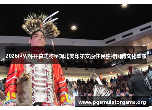 2026世界杯开幕式将呈现北美印第安原住民独特图腾文化盛景