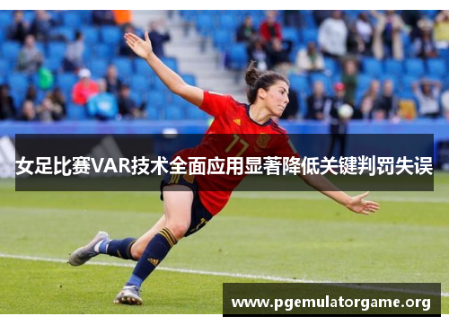 女足比赛VAR技术全面应用显著降低关键判罚失误
