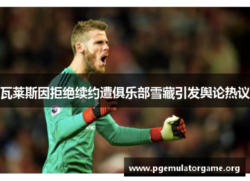 瓦莱斯因拒绝续约遭俱乐部雪藏引发舆论热议