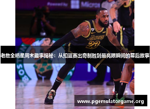 老詹全明星周末趣事揭秘：从扣篮赛出奇制胜到最亮眼瞬间的幕后故事
