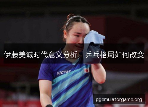伊藤美诚时代意义分析，乒乓格局如何改变