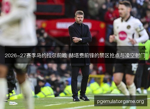 2026-27赛季马约拉尔前瞻 赫塔费前锋的禁区抢点与凌空射门